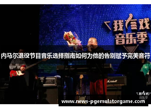 内马尔退役节目音乐选择指南如何为他的告别赋予完美音符