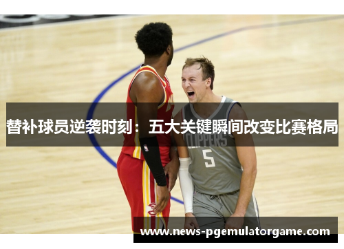 替补球员逆袭时刻：五大关键瞬间改变比赛格局