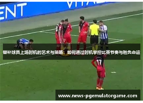替补球员上场时机的艺术与策略：如何通过时机掌控比赛节奏与胜负命运