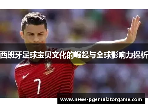 西班牙足球宝贝文化的崛起与全球影响力探析 西班牙足球宝贝文化的崛起与全球影响力探析