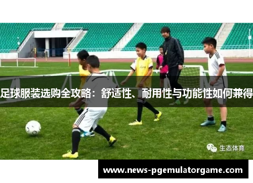 足球服装选购全攻略：舒适性、耐用性与功能性如何兼得