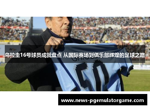 乌拉圭16号球员成就盘点 从国际赛场到俱乐部辉煌的足球之路 乌拉圭16号球员成就盘点 从国际赛场到俱乐部辉煌的足球之路