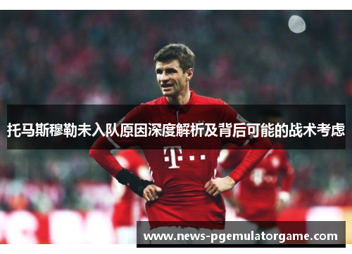 托马斯穆勒未入队原因深度解析及背后可能的战术考虑