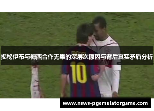 揭秘伊布与梅西合作无果的深层次原因与背后真实矛盾分析