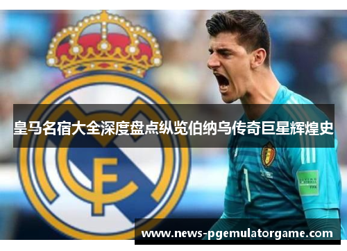 皇马名宿大全深度盘点纵览伯纳乌传奇巨星辉煌史