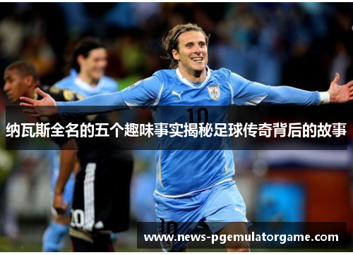 纳瓦斯全名的五个趣味事实揭秘足球传奇背后的故事