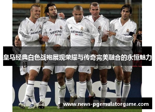 皇马经典白色战袍展现荣耀与传奇完美融合的永恒魅力