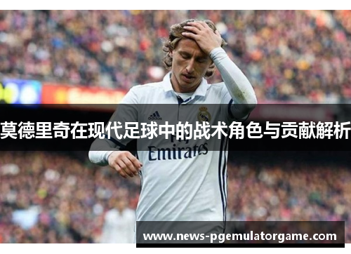 莫德里奇在现代足球中的战术角色与贡献解析