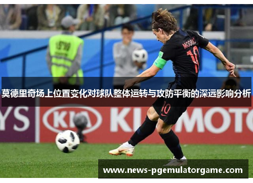 莫德里奇场上位置变化对球队整体运转与攻防平衡的深远影响分析