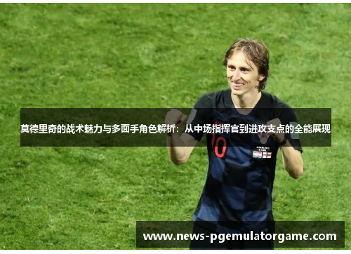 莫德里奇的战术魅力与多面手角色解析：从中场指挥官到进攻支点的全能展现
