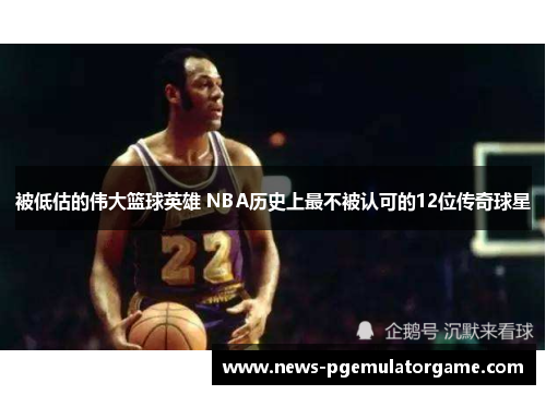 被低估的伟大篮球英雄 NBA历史上最不被认可的12位传奇球星 被低估的伟大篮球英雄 NBA历史上最不被认可的12位传奇球星