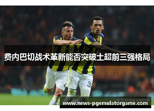 费内巴切战术革新能否突破土超前三强格局