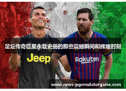 足坛传奇巨星永载史册的那些震撼瞬间和辉煌时刻