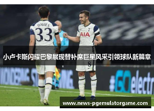 小卢卡斯闪耀巴黎展现替补席巨星风采引领球队新篇章