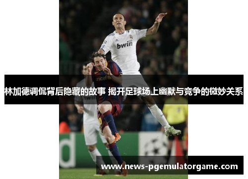 林加德调侃背后隐藏的故事 揭开足球场上幽默与竞争的微妙关系