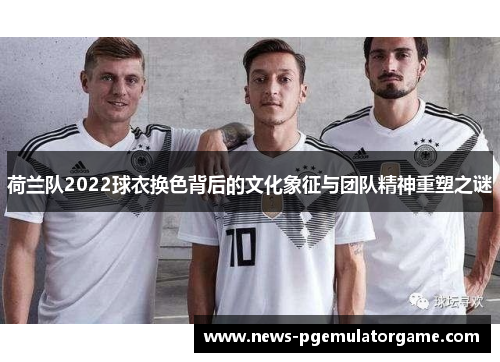 荷兰队2022球衣换色背后的文化象征与团队精神重塑之谜