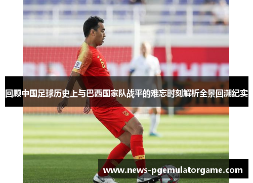 回顾中国足球历史上与巴西国家队战平的难忘时刻解析全景回溯纪实