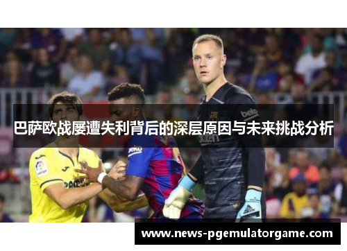 巴萨欧战屡遭失利背后的深层原因与未来挑战分析