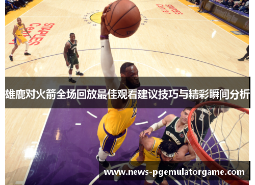 雄鹿对火箭全场回放最佳观看建议技巧与精彩瞬间分析