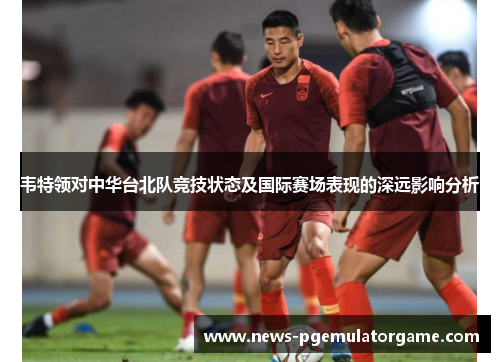 韦特领对中华台北队竞技状态及国际赛场表现的深远影响分析 韦特领对中华台北队竞技状态及国际赛场表现的深远影响分析