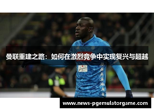 曼联重建之路：如何在激烈竞争中实现复兴与超越