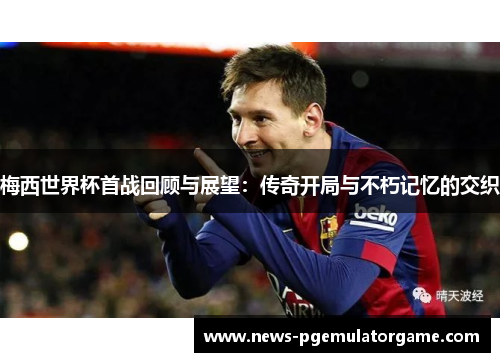 梅西世界杯首战回顾与展望：传奇开局与不朽记忆的交织