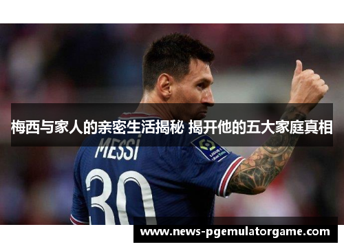 梅西与家人的亲密生活揭秘 揭开他的五大家庭真相