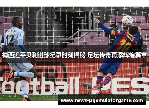 梅西追平贝利进球纪录时刻揭秘 足坛传奇再添辉煌篇章