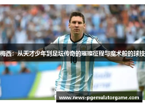 梅西：从天才少年到足坛传奇的璀璨征程与魔术般的球技