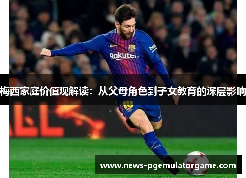 梅西家庭价值观解读：从父母角色到子女教育的深层影响