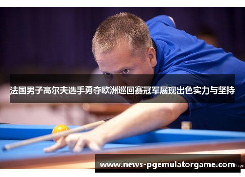 法国男子高尔夫选手勇夺欧洲巡回赛冠军展现出色实力与坚持