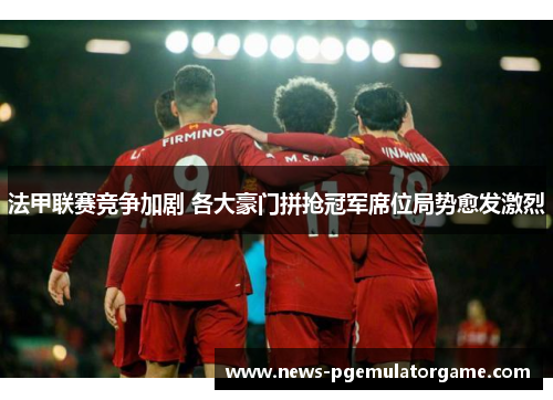 法甲联赛竞争加剧 各大豪门拼抢冠军席位局势愈发激烈
