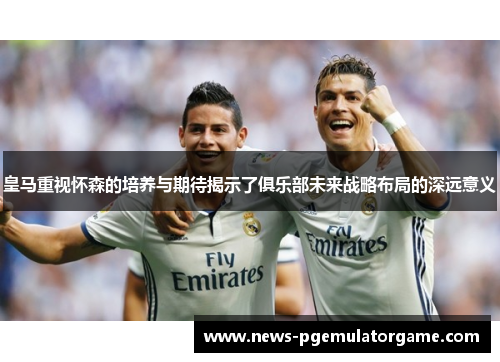 皇马重视怀森的培养与期待揭示了俱乐部未来战略布局的深远意义 皇马重视怀森的培养与期待揭示了俱乐部未来战略布局的深远意义
